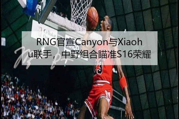 RNG官宣Canyon与Xiaohu联手，中野组合瞄准S16荣耀