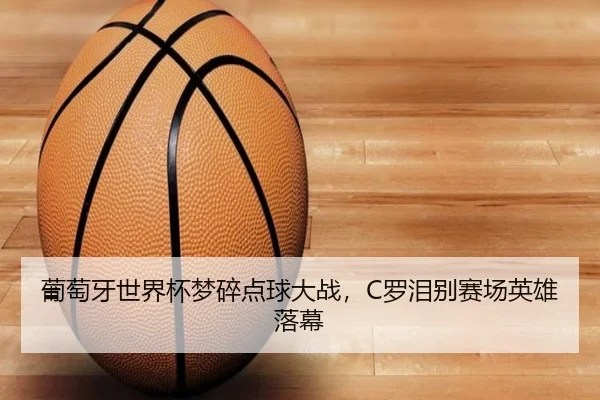 葡萄牙世界杯梦碎点球大战，C罗泪别赛场英雄落幕