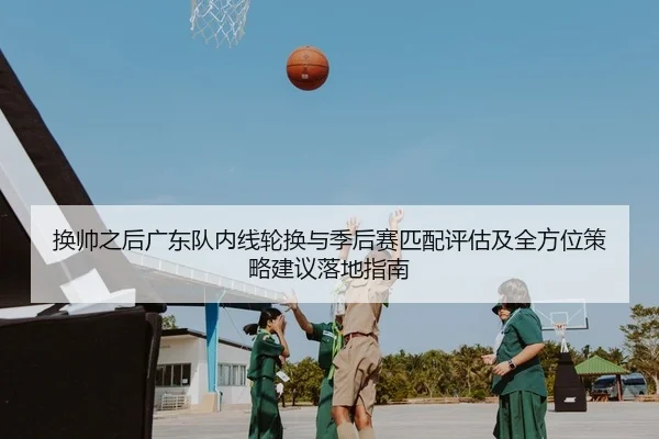 换帅之后广东队内线轮换与季后赛匹配评估及全方位策略建议落地指南